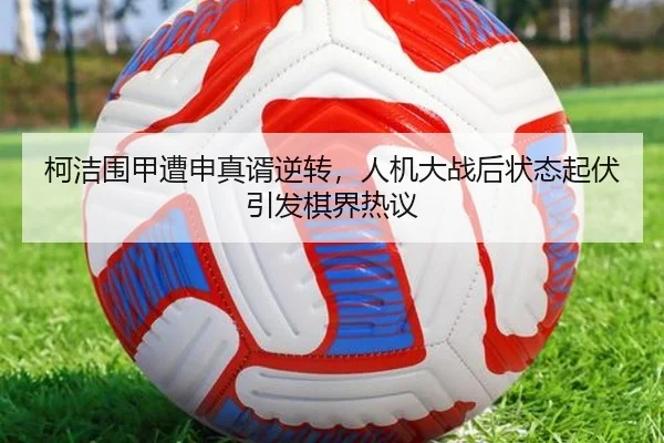 柯洁围甲遭申真谞逆转，人机大战后状态起伏引发棋界热议