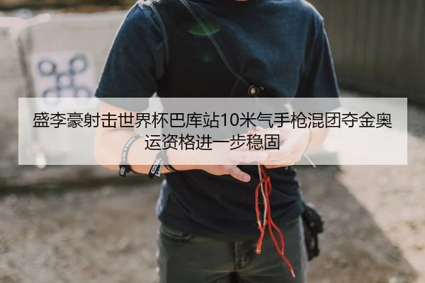 盛李豪射击世界杯巴库站10米气手枪混团夺金奥运资格进一步稳固
