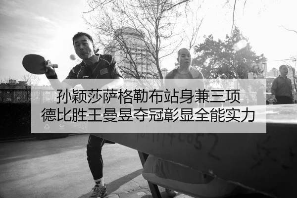 孙颖莎萨格勒布站身兼三项 德比胜王曼昱夺冠彰显全能实力