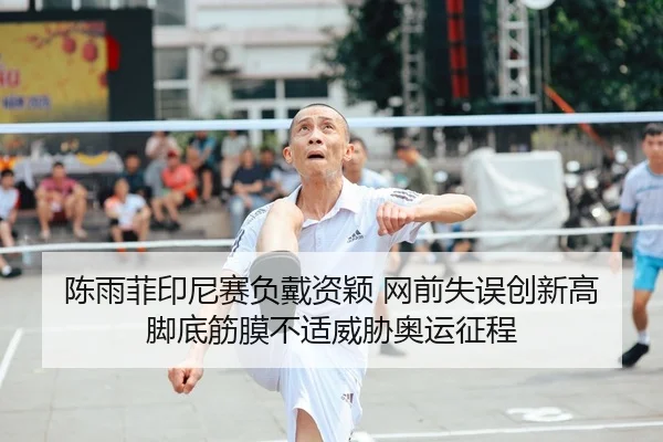 陈雨菲印尼赛负戴资颖 网前失误创新高 脚底筋膜不适威胁奥运征程