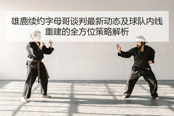 雄鹿续约字母哥谈判最新动态及球队内线重建的全方位策略解析